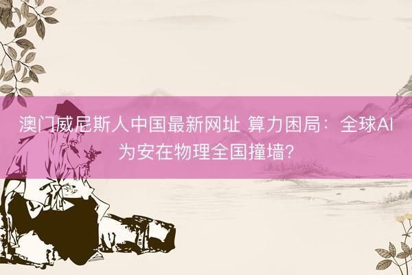 澳门威尼斯人中国最新网址 算力困局：全球AI为安在物理全国撞墙？