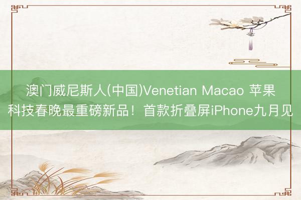 澳门威尼斯人(中国)Venetian Macao 苹果科技春晚最重磅新品！首款折叠屏iPhone九月见