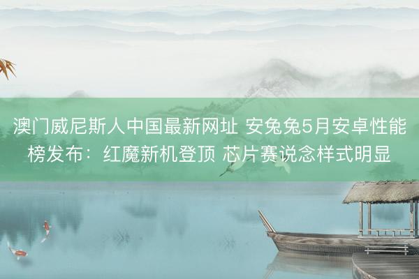 澳门威尼斯人中国最新网址 安兔兔5月安卓性能榜发布：红魔新机登顶 芯片赛说念样式明显