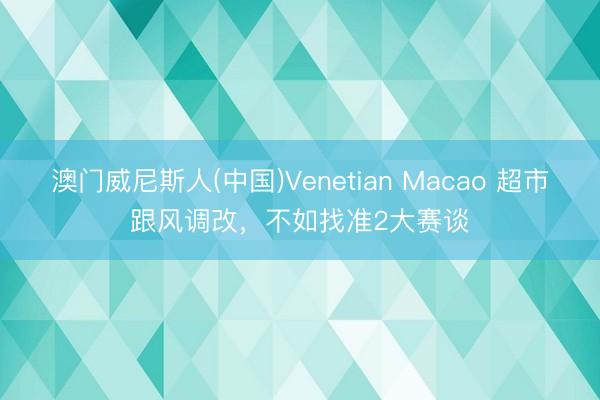澳门威尼斯人(中国)Venetian Macao 超市跟风调改，不如找准2大赛谈