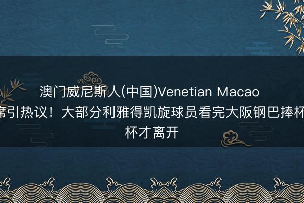澳门威尼斯人(中国)Venetian Macao C罗缺席引热议！大部分利雅得凯旋球员看完大阪钢巴捧杯才离开