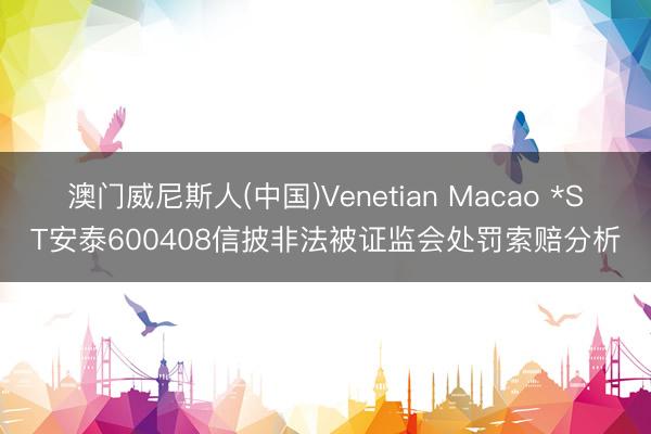 澳门威尼斯人(中国)Venetian Macao *ST安泰600408信披非法被证监会处罚索赔分析