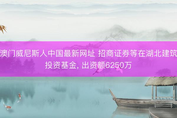 澳门威尼斯人中国最新网址 招商证券等在湖北建筑投资基金， 出资额6250万