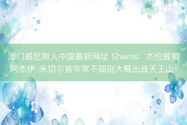 澳门威尼斯人中国最新网址 Shams：杰伦威和阿杰伊·米切尔皆非常不细则大概出战天王山！