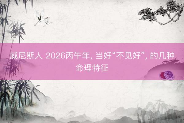 威尼斯人 2026丙午年， 当好“不见好”， 的几种命理特征