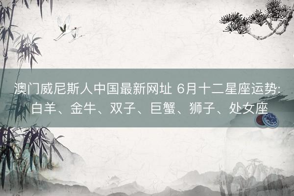 澳门威尼斯人中国最新网址 6月十二星座运势: 白羊、金牛、双子、巨蟹、狮子、处女座