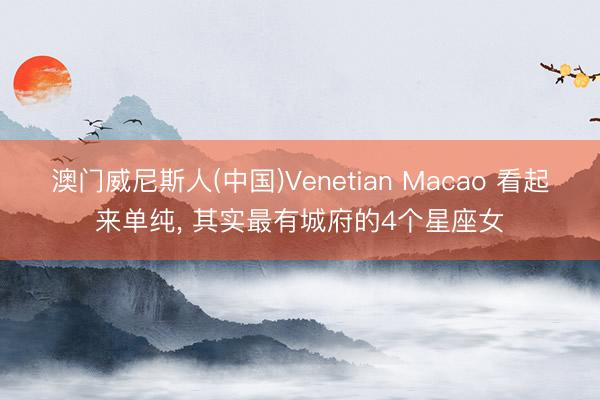 澳门威尼斯人(中国)Venetian Macao 看起来单纯, 其实最有城府的4个星座女