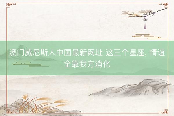 澳门威尼斯人中国最新网址 这三个星座，<a href=
