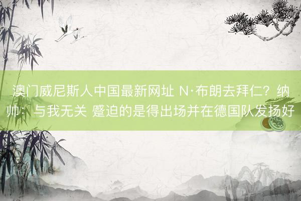 澳门威尼斯人中国最新网址 N·布朗去拜仁？纳帅：与我无关 蹙迫的是得出场并在德国队发扬好