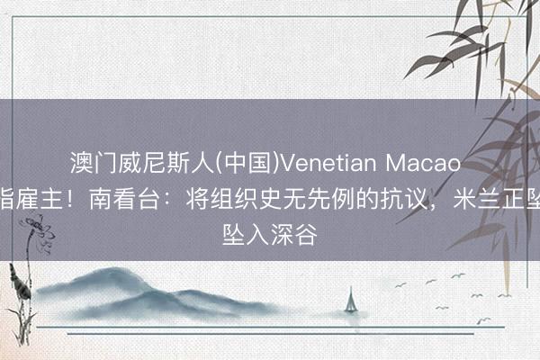 澳门威尼斯人(中国)Venetian Macao 锋芒直指雇主！南看台：将组织史无先例的抗议，米兰正坠入深谷