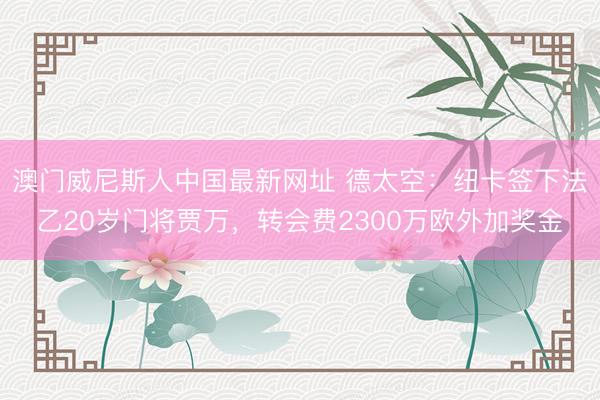 澳门威尼斯人中国最新网址 德太空：纽卡签下法乙20岁门将贾万，转会费2300万欧外加奖金