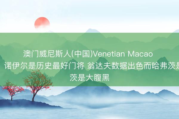 澳门威尼斯人(中国)Venetian Macao 维尔茨:诺伊尔是历史最好门将 翁达夫数据出色而哈弗茨是大腹黑