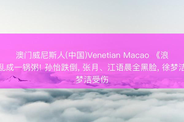澳门威尼斯人(中国)Venetian Macao 《浪姐》乱成一锅粥! 孙怡跌倒, 张月、江语晨全黑脸, 徐梦洁受伤