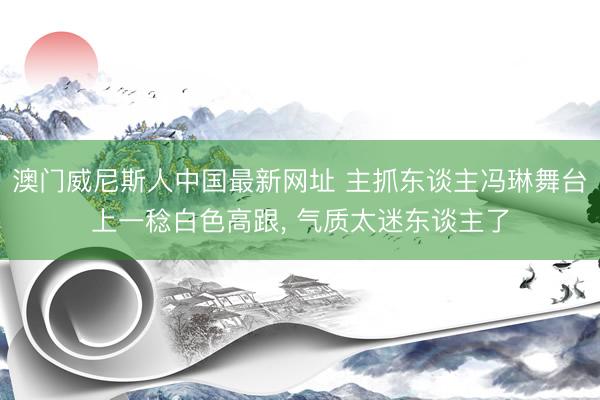 澳门威尼斯人中国最新网址 主抓东谈主冯琳舞台上一稔白色高跟，<a href=