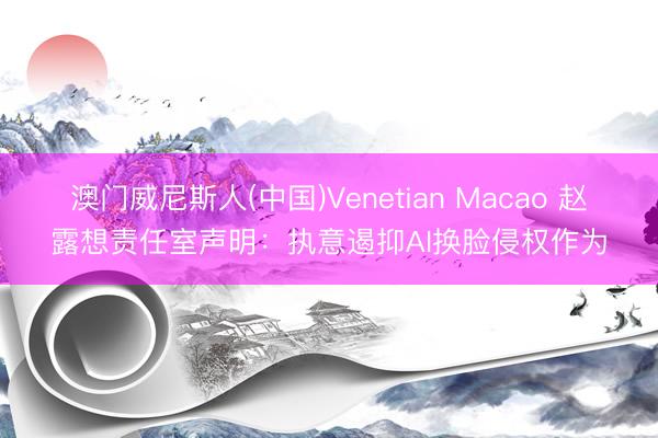 澳门威尼斯人(中国)Venetian Macao 赵露想责任室声明:执意遏抑AI换脸侵权作为