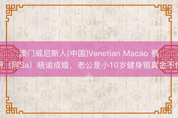 澳门威尼斯人(中国)Venetian Macao 蔡卓妍(阿Sa)晓谕成婚,老公是小10岁健身锻真金不怕火