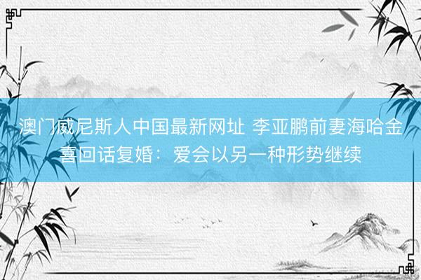澳门威尼斯人中国最新网址 李亚鹏前妻海哈金喜回话复婚：爱会以另一种形势继续