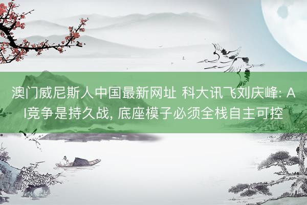 澳门威尼斯人中国最新网址 科大讯飞刘庆峰: AI竞争是持久战， 底座模子必须全栈自主可控