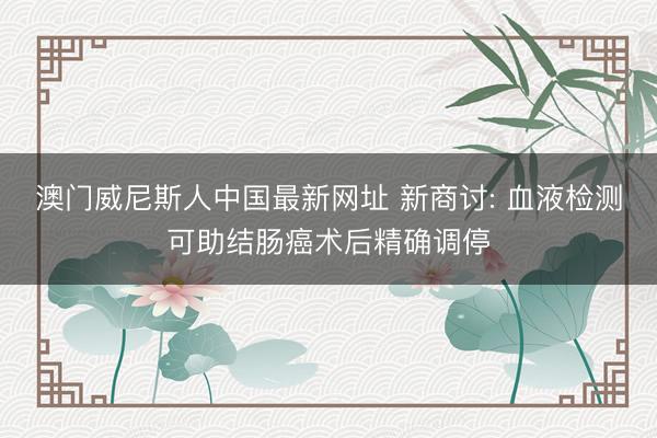 澳门威尼斯人中国最新网址 新商讨: 血液检测可助结肠癌术后精确调停