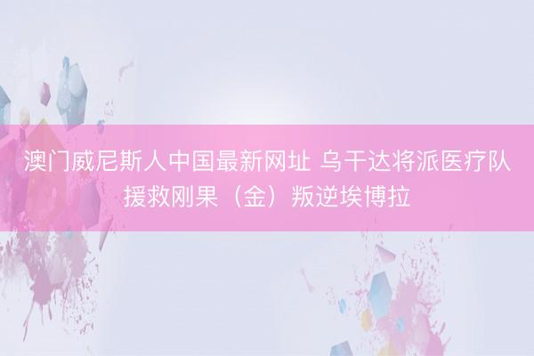 澳门威尼斯人中国最新网址 乌干达将派医疗队援救刚果(金)叛逆埃博拉