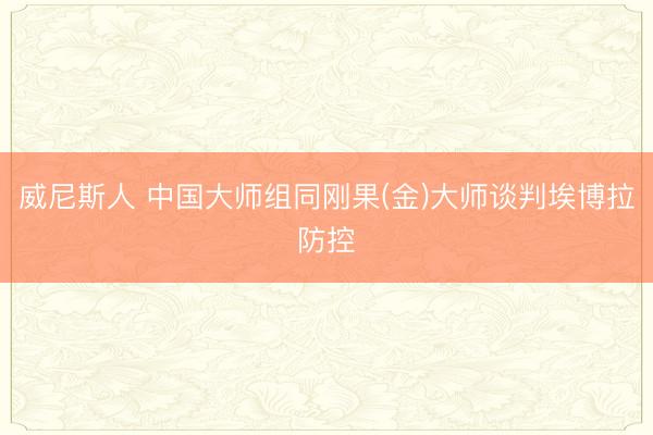 威尼斯人 中国大师组同刚果(金)大师谈判埃博拉防控