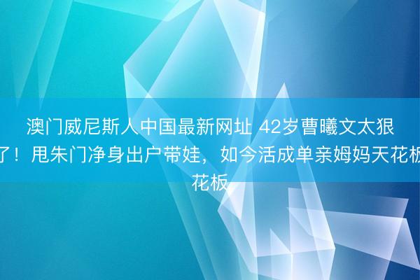 澳门威尼斯人中国最新网址 42岁曹曦文太狠了!甩朱门净身出户带娃,如今活成单亲姆妈天花板