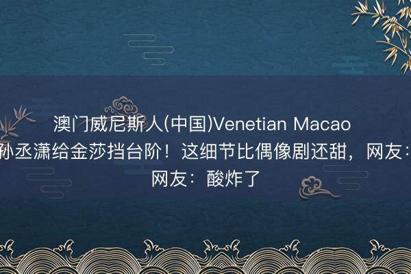 澳门威尼斯人(中国)Venetian Macao 190cm孙丞潇给金莎挡台阶！这细节比偶像剧还甜，网友：酸炸了