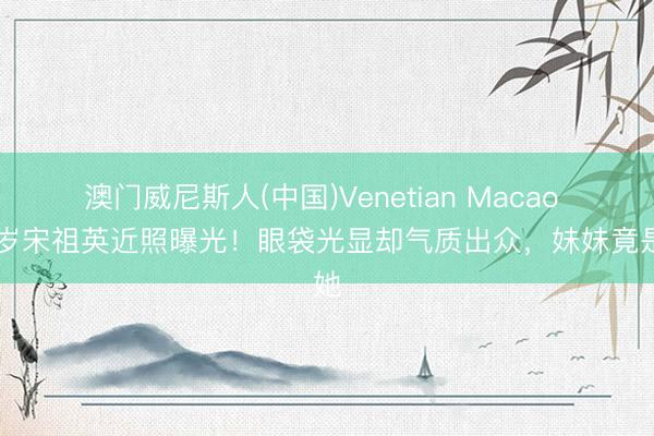 澳门威尼斯人(中国)Venetian Macao 60岁宋祖英近照曝光！眼袋光显却气质出众，妹妹竟是她