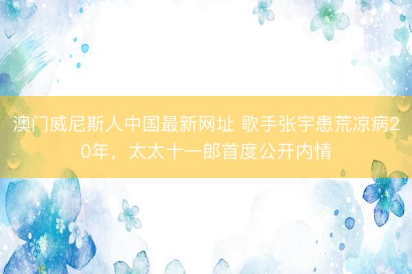 澳门威尼斯人中国最新网址 歌手张宇患荒凉病20年，太太十一郎首度公开内情