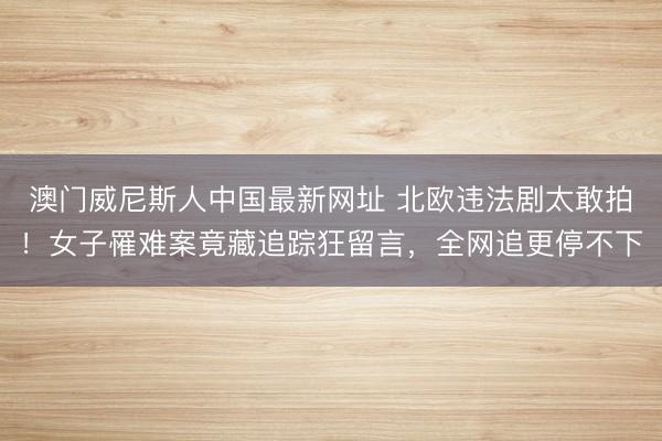 澳门威尼斯人中国最新网址 北欧违法剧太敢拍！女子罹难案竟藏追踪狂留言，全网追更停不下