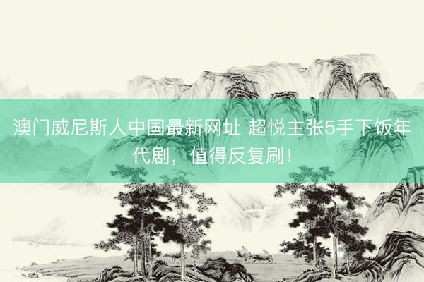 澳门威尼斯人中国最新网址 超悦主张5手下饭年代剧，值得反复刷！