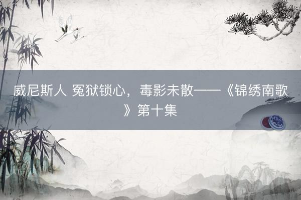 威尼斯人 冤狱锁心，毒影未散——《锦绣南歌》第十集