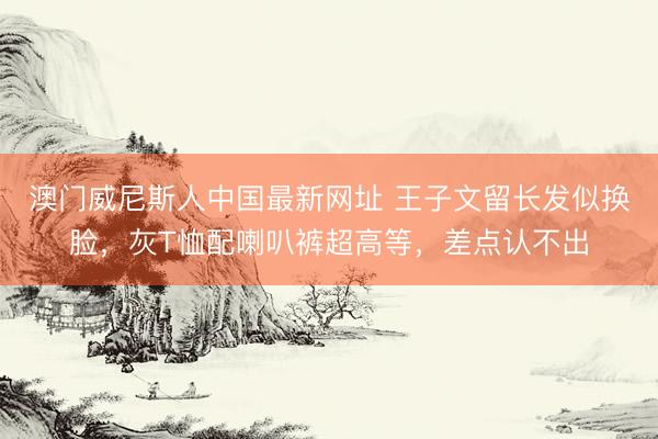 澳门威尼斯人中国最新网址 王子文留长发似换脸,灰T恤配喇叭裤超高等,差点认不出