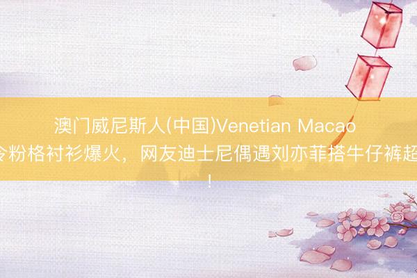澳门威尼斯人(中国)Venetian Macao 夏令粉格衬衫爆火,网友迪士尼偶遇刘亦菲搭牛仔裤超赞!