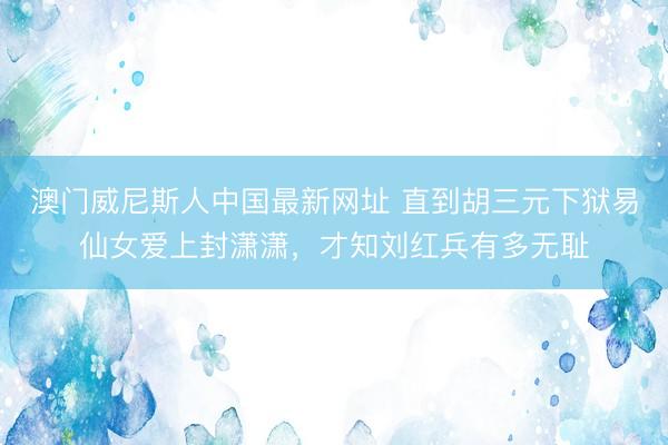 澳门威尼斯人中国最新网址 直到胡三元下狱易仙女爱上封潇潇，才知刘红兵有多无耻