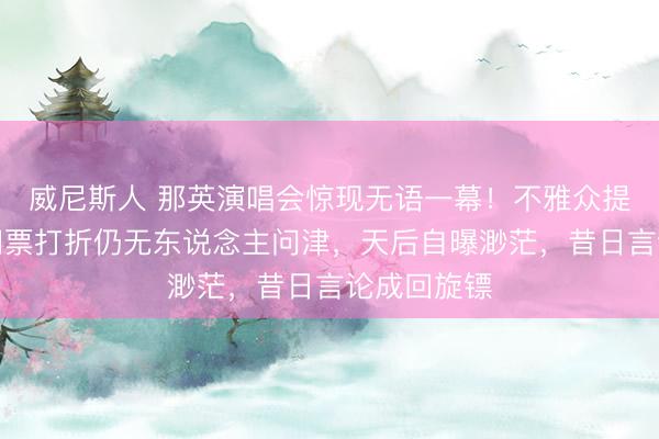 威尼斯人 那英演唱会惊现无语一幕！不雅众提前离场，门票打折仍无东说念主问津，天后自曝渺茫，昔日言论成回旋镖