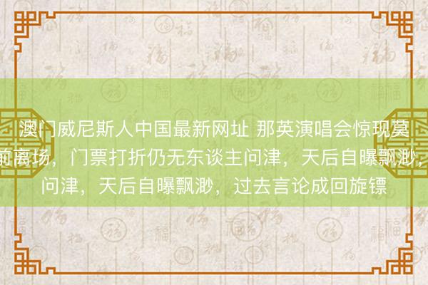 澳门威尼斯人中国最新网址 那英演唱会惊现莫名一幕!不雅众提前离场,门票打折仍无东谈主问津,天后自曝飘渺,过去言论成回旋镖