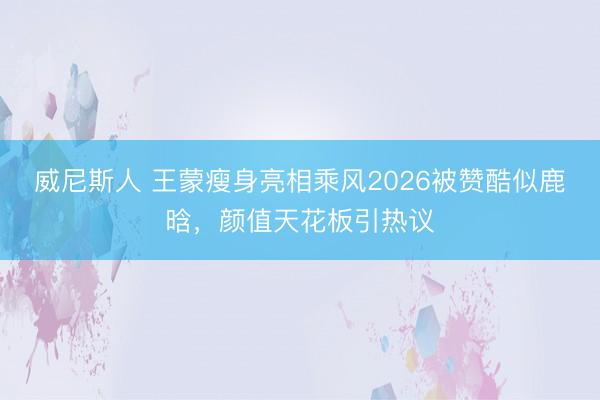 威尼斯人 王蒙瘦身亮相乘风2026被赞酷似鹿晗，颜值天花板引热议