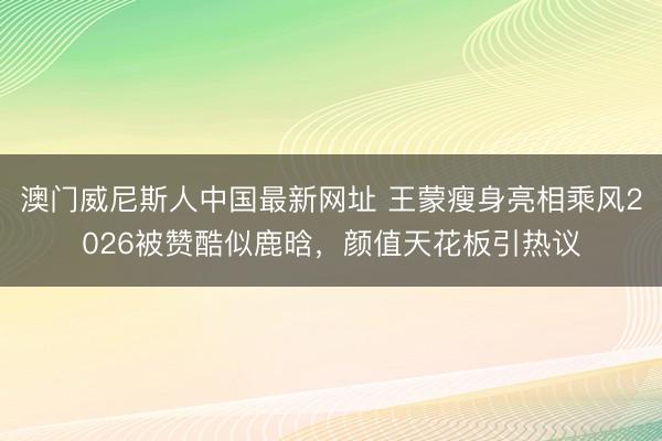 澳门威尼斯人中国最新网址 王蒙瘦身亮相乘风2026被赞酷似鹿晗,颜值天花板引热议