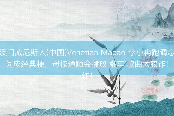 澳门威尼斯人(中国)Venetian Macao 李小冉跑调忘词成经典梗，母校通顺会播放'翻车'歌曲太狡诈！
