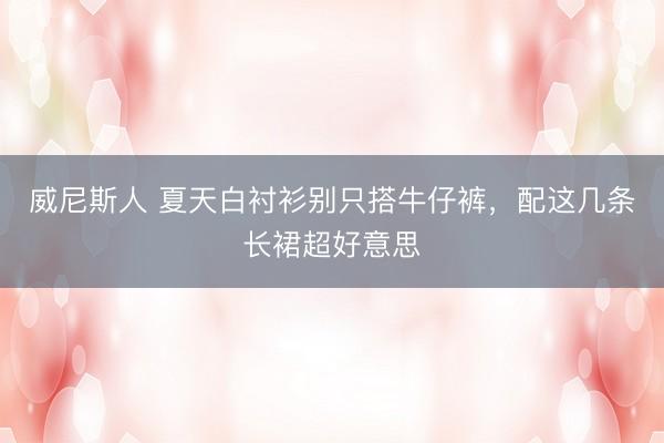 威尼斯人 夏天白衬衫别只搭牛仔裤，配这几条长裙超好意思