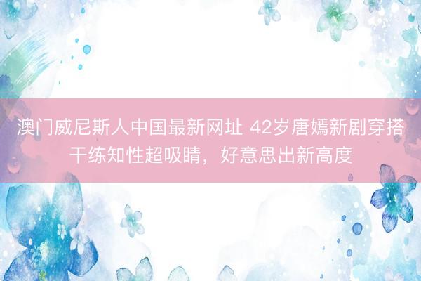 澳门威尼斯人中国最新网址 42岁唐嫣新剧穿搭干练知性超吸睛，好意思出新高度