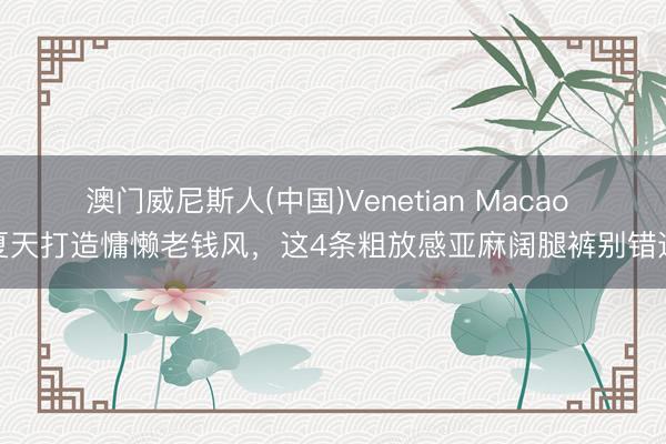 澳门威尼斯人(中国)Venetian Macao 夏天打造慵懒老钱风，这4条粗放感亚麻阔腿裤别错过