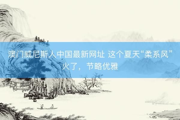 澳门威尼斯人中国最新网址 这个夏天“柔系风”火了,节略优雅