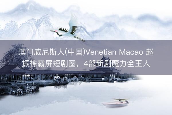 澳门威尼斯人(中国)Venetian Macao 赵振栋霸屏短剧圈，4部新剧魔力全王人