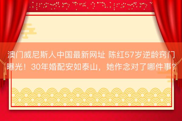 澳门威尼斯人中国最新网址 陈红57岁逆龄窍门曝光！30年婚配安如泰山，她作念对了哪件事？