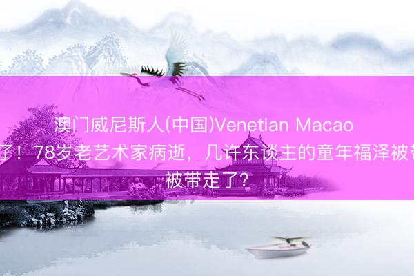 澳门威尼斯人(中国)Venetian Macao 福星走了！78岁老艺术家病逝，几许东谈主的童年福泽被带走了？