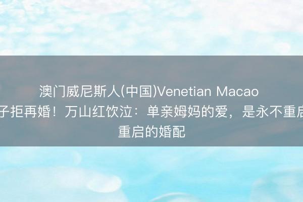 澳门威尼斯人(中国)Venetian Macao 67岁为子拒再婚！万山红饮泣：单亲姆妈的爱，是永不重启的婚配