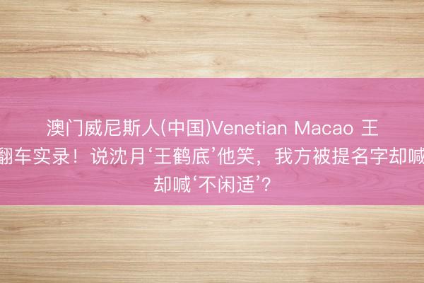澳门威尼斯人(中国)Venetian Macao 王鹤棣双标翻车实录！说沈月‘王鹤底’他笑，我方被提名字却喊‘不闲适’？