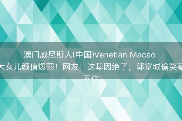 澳门威尼斯人(中国)Venetian Macao 方媛大女儿颜值爆圈！网友：这基因绝了，郭富城偷笑藏不住